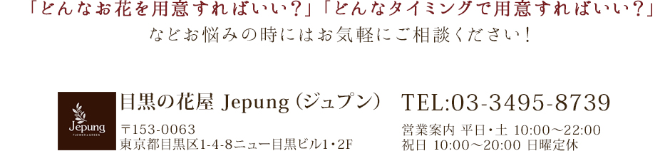 「どんなお花を用意すればいい？」「どんなタイミングで用意すればいい？」などお悩みの時にはお気軽にご相談ください！TEL:03-3495-8739営業案内 平日・土 10:00～22:00祝日 10:00～20:00 日曜定休