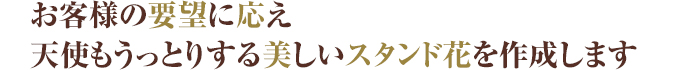 お客様の要望に応え
天使もうっとりする美しいスタンド花を作成します