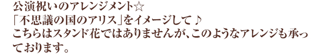 公演祝いのアレンジメント☆「不思議の国のアリス」をイメージして♪こちらはスタンド花ではありませんが、このようなアレンジも承っております