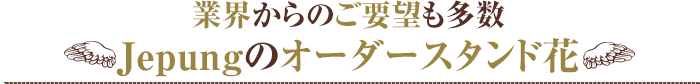 業界からのご要望も多数
Jepungのオーダースタンド花