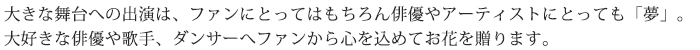 大きな舞台への出演は、ファンにとってはもちろん俳優やアーティストにとっても「夢」大好きな俳優や歌手、ダンサーへファンから心を込めてお花を贈ります。